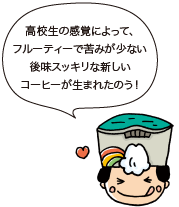 高校生の感覚によって、フルーティーで苦みが少ない後味スッキリな新しいコーヒーが生まれたのう！