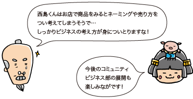 じぃ：西島くんはお店で商品をみるとネーミングや売り方をつい考えてしまうそうで…　しっかりビジネスの考え方が身についとりますな！　姫：今後のコミュニティビジネス部の展開も楽しみながです！